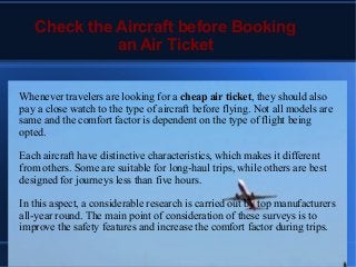 Check the Aircraft before Booking
an Air Ticket
Whenever travelers are looking for a cheap air ticket, they should also
pay a close watch to the type of aircraft before flying. Not all models are
same and the comfort factor is dependent on the type of flight being
opted.
Each aircraft have distinctive characteristics, which makes it different
from others. Some are suitable for long-haul trips, while others are best
designed for journeys less than five hours.
In this aspect, a considerable research is carried out by top manufacturers
all-year round. The main point of consideration of these surveys is to
improve the safety features and increase the comfort factor during trips.
 