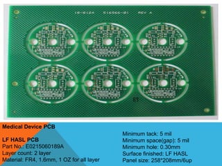 Medical Device PCB
LF HASL PCB
Part No.: E0215060189A
Layer count: 2 layer
Material: FR4, 1.6mm, 1 OZ for all layer
Minimum tack: 5 mil
Minimum space(gap): 5 mil
Minimum hole: 0.30mm
Surface finished: LF HASL
Panel size: 258*208mm/6up
 