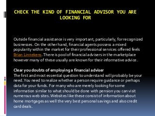 CHECK THE KIND OF FINANCIAL ADVISOR YOU ARE
LOOKING FOR
Outside financial assistance is very important, particularly, for recognized
businesses. On the other hand, financial agents possess a mixed
popularity within the market for their professional services offered feels
Brian Linnekens.There is pool of financial advisers in the marketplace
however many of these usually are known for their informative advice.
Clear you doubts of employing a financial adviser
The first and most essential question to understand will probably be your
need.You need to realize whether a person require guidance or perhaps
data for your funds. For many who are merely looking for some
information similar to what should be done with pension you can visit
numerous web sites.Websites like these consist of information about
home mortgages as well the very best personal savings and also credit
card deals.
 