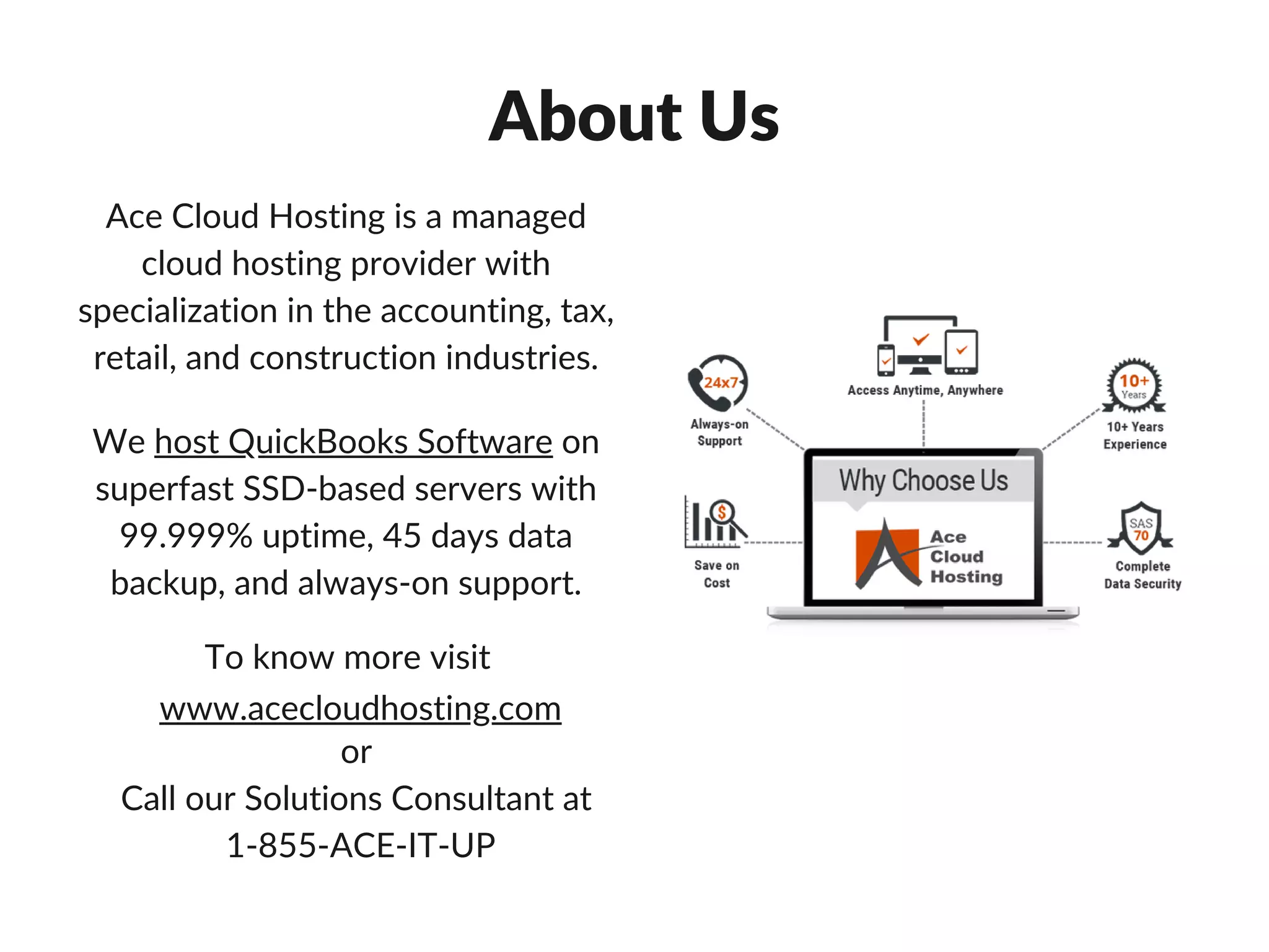 To know more visit
or
Call our Solutions Consultant at
1-855-ACE-IT-UP
www.acecloudhosting.com
About Us
Ace Cloud Hosting is a managed
cloud hosting provider with
specialization in the accounting, tax,
retail, and construction industries.
We host QuickBooks Software on
superfast SSD-based servers with
99.999% uptime, 45 days data
backup, and always-on support.
 