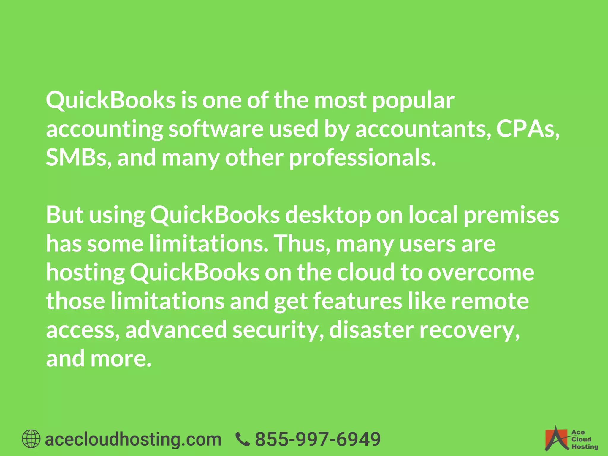 QuickBooks is one of the most popular
accounting software used by accountants, CPAs,
SMBs, and many other professionals.
But using QuickBooks desktop on local premises
has some limitations. Thus, many users are
hosting QuickBooks on the cloud to overcome
those limitations and get features like remote
access, advanced security, disaster recovery,
and more.
 
