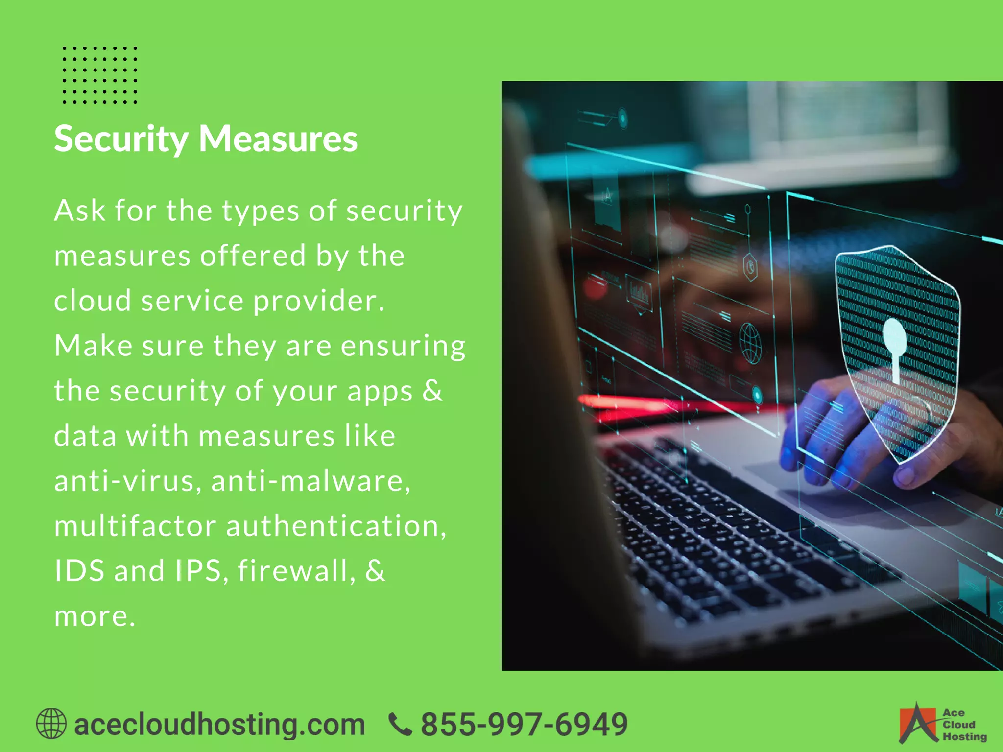 Security Measures
Ask for the types of security
measures offered by the
cloud service provider.
Make sure they are ensuring
the security of your apps &
data with measures like
anti-virus, anti-malware,
multifactor authentication,
IDS and IPS, firewall, &
more.
 
