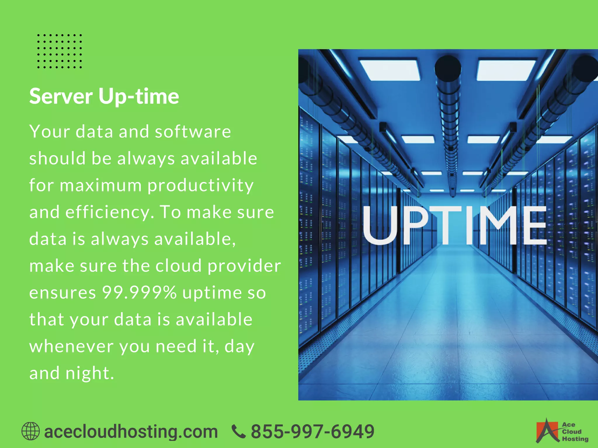 Server Up-time
Your data and software
should be always available
for maximum productivity
and efficiency. To make sure
data is always available,
make sure the cloud provider
ensures 99.999% uptime so
that your data is available
whenever you need it, day
and night.
 