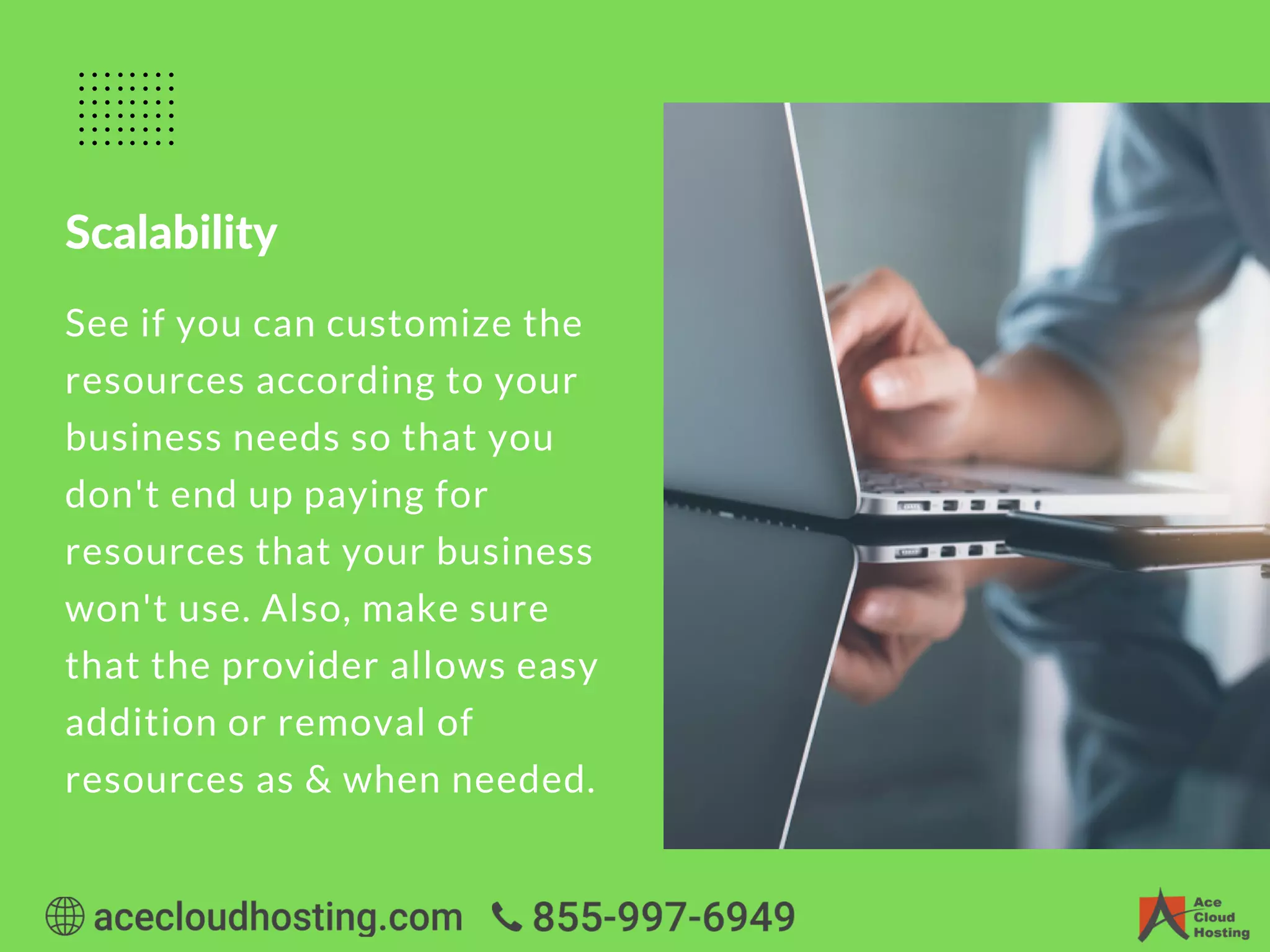 Scalability
See if you can customize the
resources according to your
business needs so that you
don't end up paying for
resources that your business
won't use. Also, make sure
that the provider allows easy
addition or removal of
resources as & when needed.
 