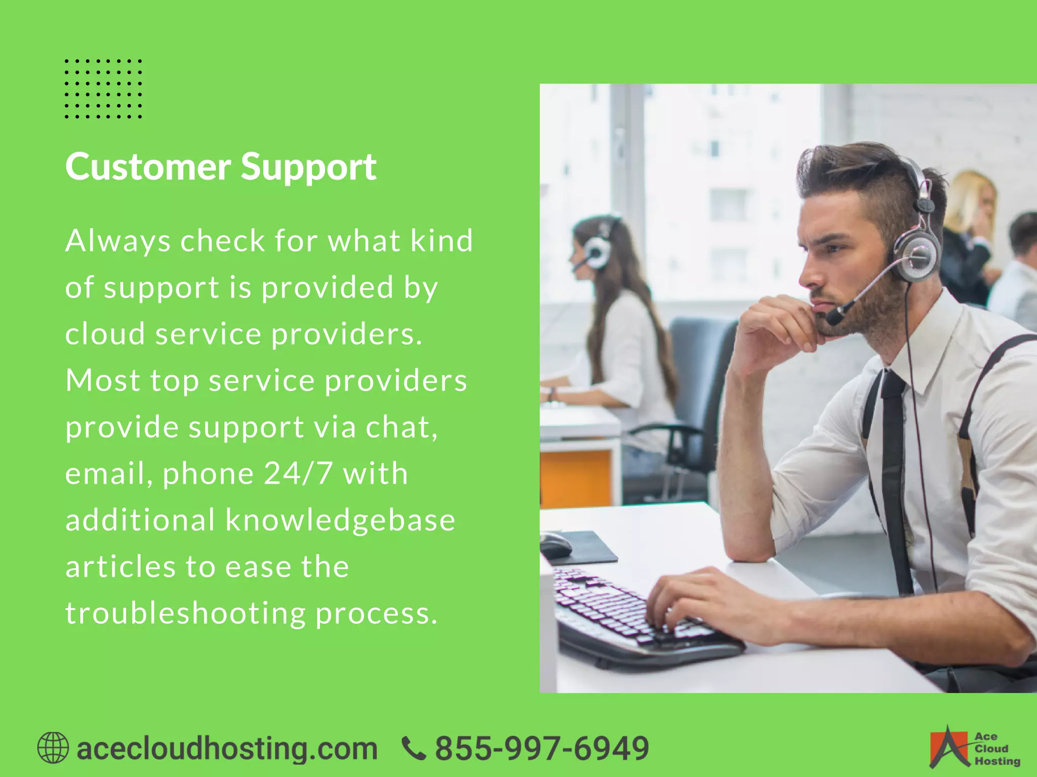 Customer Support
Always check for what kind
of support is provided by
cloud service providers.
Most top service providers
provide support via chat,
email, phone 24/7 with
additional knowledgebase
articles to ease the
troubleshooting process.
 