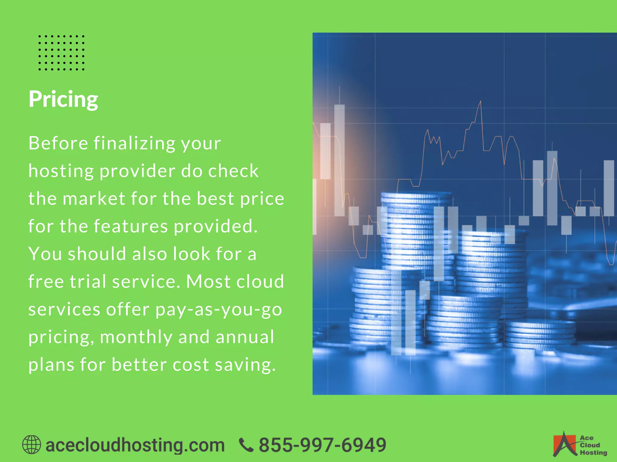 Pricing
Before finalizing your
hosting provider do check
the market for the best price
for the features provided.
You should also look for a
free trial service. Most cloud
services offer pay-as-you-go
pricing, monthly and annual
plans for better cost saving.
 