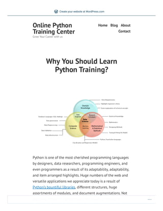 Why You Should Learn
Python Training?
Python is one of the most cherished programming languages
by designers, data researchers, programming engineers, and
even programmers as a result of its adaptability, adaptability,
and item arranged highlights. Huge numbers of the web and
versatile applications we appreciate today is a result of
Python’s bountiful libraries, different structures, huge
assortments of modules, and document augmentations. Not
just that, Python is extraordinary for building miniature
Online Python
Training Center
Grow Your Career with us
Home Blog About
Contact
Create your website at WordPress.com
 