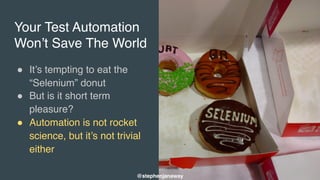Your Test Automation
Won’t Save The World
" It’s tempting to eat the
“Selenium” donut
" But is it short term
pleasure?
" Automation is not rocket
science, but it’s not trivial
either
@stephenjanaway
 