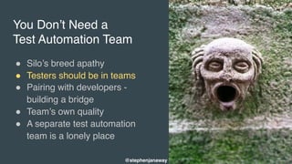You Don’t Need a
Test Automation Team
" Silo’s breed apathy
" Testers should be in teams
" Pairing with developers -
building a bridge
" Team’s own quality
" A separate test automation
team is a lonely place
@stephenjanaway
 