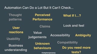 Automation Can Do a Lot But It Can’t Check...
Thought
patterns
User
reactions
Usability
Perceived
Performance
Claims
Unknown
behaviours
What If I…?
Look and feel
Accessibility
Compatibility
@stephenjanaway
Ambiguity
Business
understanding
Value
judgements
Do you need more
tests?
 