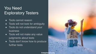 You Need
Exploratory Testers
" Tools cannot reason
" Tools will not look for ambiguity
" Tools do not understand your
business
" Tools will not make any value
judgments about tests
" Tools don’t know how to produce
further tests
@stephenjanaway
 