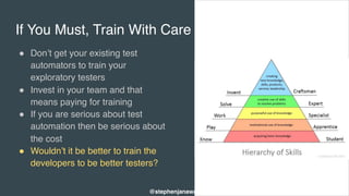 If You Must, Train With Care
" Don’t get your existing test
automators to train your
exploratory testers
" Invest in your team and that
means paying for training
" If you are serious about test
automation then be serious about
the cost
" Wouldn’t it be better to train the
developers to be better testers?
@stephenjanaway
 