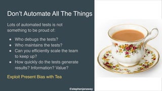 Don’t Automate All The Things
Lots of automated tests is not
something to be proud of:
" Who debugs the tests?
" Who maintains the tests?
" Can you efficiently scale the team
to keep up?
" How quickly do the tests generate
results? Information? Value?
Exploit Present Bias with Tea
@stephenjanaway
 