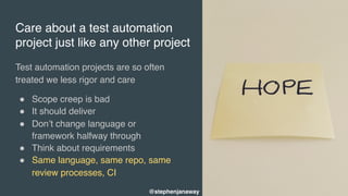 Care about a test automation
project just like any other project
Test automation projects are so often
treated we less rigor and care
" Scope creep is bad
" It should deliver
" Don’t change language or
framework halfway through
" Think about requirements
" Same language, same repo, same
review processes, CI 
@stephenjanaway
 