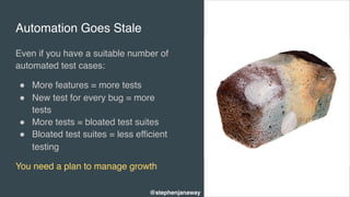 Automation Goes Stale
Even if you have a suitable number of
automated test cases:
" More features = more tests
" New test for every bug = more
tests
" More tests = bloated test suites
" Bloated test suites = less efficient
testing
You need a plan to manage growth
@stephenjanaway
 