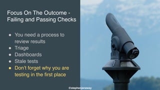 Focus On The Outcome -
Failing and Passing Checks
" You need a process to
review results
" Triage
" Dashboards
" Stale tests
" Don’t forget why you are
testing in the first place
@stephenjanaway
 