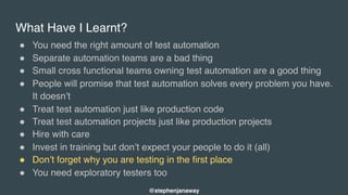 What Have I Learnt?
" You need the right amount of test automation
" Separate automation teams are a bad thing
" Small cross functional teams owning test automation are a good thing
" People will promise that test automation solves every problem you have.
It doesn’t
" Treat test automation just like production code
" Treat test automation projects just like production projects
" Hire with care
" Invest in training but don’t expect your people to do it (all)
" Don’t forget why you are testing in the first place
" You need exploratory testers too
@stephenjanaway
 