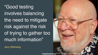 Photo: https://www.flickr.com/photos/cgrusden/
“Good testing
involves balancing
the need to mitigate
risk against the risk
of trying to gather too
much information”
Jerry Weinberg
@stephenjanaway
 