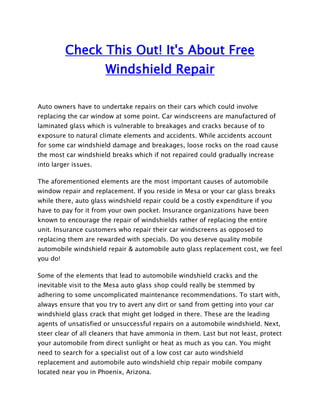Check This Out! It's About Free
                      Windshield Repair

Auto owners have to undertake repairs on their cars which could involve
replacing the car window at some point. Car windscreens are manufactured of
laminated glass which is vulnerable to breakages and cracks because of to
exposure to natural climate elements and accidents. While accidents account
for some car windshield damage and breakages, loose rocks on the road cause
the most car windshield breaks which if not repaired could gradually increase
into larger issues.

The aforementioned elements are the most important causes of automobile
window repair and replacement. If you reside in Mesa or your car glass breaks
while there, auto glass windshield repair could be a costly expenditure if you
have to pay for it from your own pocket. Insurance organizations have been
known to encourage the repair of windshields rather of replacing the entire
unit. Insurance customers who repair their car windscreens as opposed to
replacing them are rewarded with specials. Do you deserve quality mobile
automobile windshield repair & automobile auto glass replacement cost, we feel
you do!

Some of the elements that lead to automobile windshield cracks and the
inevitable visit to the Mesa auto glass shop could really be stemmed by
adhering to some uncomplicated maintenance recommendations. To start with,
always ensure that you try to avert any dirt or sand from getting into your car
windshield glass crack that might get lodged in there. These are the leading
agents of unsatisfied or unsuccessful repairs on a automobile windshield. Next,
steer clear of all cleaners that have ammonia in them. Last but not least, protect
your automobile from direct sunlight or heat as much as you can. You might
need to search for a specialist out of a low cost car auto windshield
replacement and automobile auto windshield chip repair mobile company
located near you in Phoenix, Arizona.
 