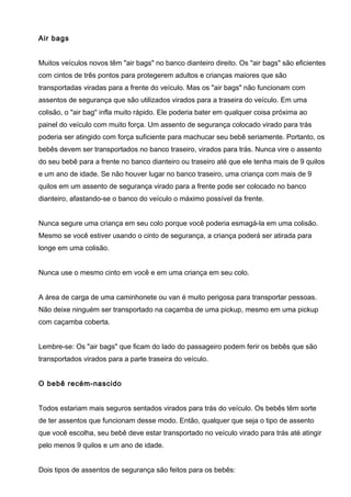 Air bags
Muitos veículos novos têm "air bags" no banco dianteiro direito. Os "air bags" são eficientes
com cintos de três pontos para protegerem adultos e crianças maiores que são
transportadas viradas para a frente do veículo. Mas os "air bags" não funcionam com
assentos de segurança que são utilizados virados para a traseira do veículo. Em uma
colisão, o "air bag" infla muito rápido. Ele poderia bater em qualquer coisa próxima ao
painel do veículo com muito força. Um assento de segurança colocado virado para trás
poderia ser atingido com força suficiente para machucar seu bebê seriamente. Portanto, os
bebês devem ser transportados no banco traseiro, virados para trás. Nunca vire o assento
do seu bebê para a frente no banco dianteiro ou traseiro até que ele tenha mais de 9 quilos
e um ano de idade. Se não houver lugar no banco traseiro, uma criança com mais de 9
quilos em um assento de segurança virado para a frente pode ser colocado no banco
dianteiro, afastando-se o banco do veículo o máximo possível da frente.
Nunca segure uma criança em seu colo porque você poderia esmagá-la em uma colisão.
Mesmo se você estiver usando o cinto de segurança, a criança poderá ser atirada para
longe em uma colisão.
Nunca use o mesmo cinto em você e em uma criança em seu colo.
A área de carga de uma caminhonete ou van é muito perigosa para transportar pessoas.
Não deixe ninguém ser transportado na caçamba de uma pickup, mesmo em uma pickup
com caçamba coberta.
Lembre-se: Os "air bags" que ficam do lado do passageiro podem ferir os bebês que são
transportados virados para a parte traseira do veículo.
O bebê recém-nascido
Todos estariam mais seguros sentados virados para trás do veículo. Os bebês têm sorte
de ter assentos que funcionam desse modo. Então, qualquer que seja o tipo de assento
que você escolha, seu bebê deve estar transportado no veículo virado para trás até atingir
pelo menos 9 quilos e um ano de idade.
Dois tipos de assentos de segurança são feitos para os bebês:
 