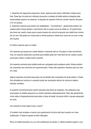 1. Assentos de segurança pequenos, leves, apenas para serem utilizados virados para
trás. Esse tipo só pode ser utilizado enquanto a cabeça do bebê estiver protegida pela
extremidade superior do assento. A etiqueta do assento informa o limite máximo de peso
(7,5 a 9 quilos).
2. Assentos maiores que podem ser adapttados - "convestíveis" - geralmente podem ser
usados pela criança desde o nascimento até os quatro anos de idade ou 18 quilos.Esse
tipo deve ser usado virado para a parte traseira do veículo enquanto seu bebê tiver menos
de um ano. Ele pode ser virado para a frente quando o bebê tiver cerca de um ano e mais
de 9 quilos.
O melhor assento para um bebê
Um assento que possa ser usado desde o nasciento até os 18 quilos é mais econômico,
mas um assento destinado somente para bebês pode ser mais fácil de ser usado e pode
acomodar melhor o bebê recém-nascido.
Um assento somente para bebês pode ser carregado para qualquer parte. Muitos podem
ser anexados aos carrinhos de supermercado. Todos são assentos robustos para se usar
em casa.
Alguns assentos somente para para uso de bebês são compostos de duas partes. A base
fica afivelada ao veículo e o assento pode ser encaixado dentro do veículo e depois
retirado, também.
O assento conversível para recém-nascidos não deve ter anteparo. Os anteparos não
acomodam os bebês pequenos ou recém-nascidos adequadamente. Eles são geralmente
muito altos e freqüentemente escondem a face do bebê, tornando difícil o ajuste adequado
do cinto.
Um assento é mais seguro que o outro?
O modelo mais simples e menos caro geralmente funciona tão bem quanto um mais
sofisticado. O ideal é aquele de fácil utilização.
Para um bebê prematuro ou um com problemas de saúde, o médico poderá sugerir o uso
 