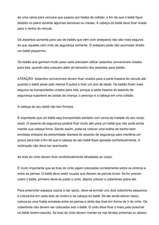 de uma cama para veículos que passou por testes de colisão, a fim de que o bebê fique
deitado no plano durante algumas semanas ou meses. A cabeça do bebê deve ficar virada
para o centro do veículo.
Os assentos somente para uso de bebês que vêm com anteparos não são mais seguros
do que aqueles com cinto de segurança somente. O anteparo pode não acomodar direito
um bebê pequenino.
Os bebês que ganham muito peso cedo precisam utilizar assentos conversíveis virados
para trás, quando eles crescem além do tamanho dos assentos para bebês.
ATENÇÃO: Assentos conversíveis devem ficar virados para a parte traseira do veículo até
quando o bebê pesar pelo menos 9 quilos e tiver um ano de idade. Os bebês ficam mais
seguros se transportados virados para trás, porque a parte traseira do assento de
segurança suportará as costas da criança, o pescoço e a cabeça em uma colisão.
A cabeça do seu bebê não tem firmeza
É importante que um bebê seja transportado sentado com cerca de metade do seu corpo
ereto. O assento de segurança poderá ficar muito alto para um bebê que não pode ainda
manter sua cabeça firme. Sendo assim, pode-se colocar uma toalha de banho bem
enrolada embaixo da extremidade dianteia do assento de segurança para mentê-la um
pouco para trás a fim de que a cabeça do seu bebê fique apoiada confortavelmente. A
reclinação não deve ser acentuada.
As tiras do cinto devem ficar confortavelmente afiveladas ao corpo.
É muito importante que as tiras do cinto sejam colocadas corretamente sobre os ombros e
entre as pernas. O bebê deve vestir roupas que deixam as pernas livres. Se for preciso
cobrir o bebê, primeiro deve-se justar o cinto, depois colocar o cobertores sobre ele.
Para preencher espaços vazios e dar apoio, deve-se enrolar uns dois cobertores pequenos
e colocá-los em cada lado do ombro e da cabeça do bebê. Se ele ainda estiver baixo,
coloca-se uma fralda enrolada entre as pernas e atrás das tiras em forma de V do cinto. Os
cobertores não devem ser colocados sob o bebê. O cinto deve ficar o mais justo possível
no bebê recém-nascido. As tiras do cinto devem manter-se nas fendas próximas ou abaixo
 