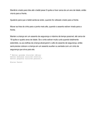 Mantê-lo virado para trás até o bebê pesar 9 quilos e tiver cerca de um ano de idade, então
vira-lo para a frente.
Ajustá-lo para que o bebê sente-se ereto, quando for utilizado virado para a frente.
Mover as tiras do cinto para o ponto mais alto, quando o assento estiver virado para a
frente.
Manter a criança em um assento de segurança o máximo de tempo possível, até cerca de
18 quilos e quatro anos de idade. Se o cinto estiver muito curto quando totalmente
estendido, ou as orelhas da criança alcançarem o alto do assento de segurança, então
será preciso colocar a criança em um assento auxiliar ou sentada com um cinto de
segurança que sirva para ela.
__._,_.___
" Mentes grandes discutem idéias;
mentes medianas discutem eventos;
mentes pequenas discutem pessoas."
Blaise Pascal
 