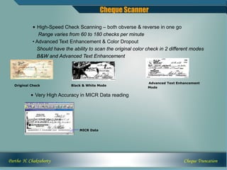 Cheque Scanner

            • High-Speed Check Scanning – both obverse & reverse in one go
               Range varies from 60 to 180 checks per minute
            • Advanced Text Enhancement & Color Dropout
              Should have the ability to scan the original color check in 2 different modes
              B&W and Advanced Text Enhancement




                                                                 Advanced Text Enhancement
   Original Check            Black & White Mode
                                                                 Mode

           • Very High Accuracy in MICR Data reading




                                 MICR Data




Partho H. Chakraborty                                                             Cheque Truncation
 