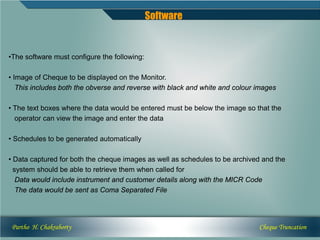 Software


•The software must configure the following:

• Image of Cheque to be displayed on the Monitor.
   This includes both the obverse and reverse with black and white and colour images

• The text boxes where the data would be entered must be below the image so that the
  operator can view the image and enter the data

• Schedules to be generated automatically

• Data captured for both the cheque images as well as schedules to be archived and the
  system should be able to retrieve them when called for
   Data would include instrument and customer details along with the MICR Code
   The data would be sent as Coma Separated File




 Partho H. Chakraborty                                                        Cheque Truncation
 