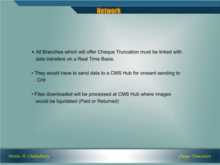 Network




            • All Branches which will offer Cheque Truncation must be linked with
              data transfers on a Real Time Basis.

            • They would have to send data to a CMS Hub for onward sending to
               CHI

            • Files downloaded will be processed at CMS Hub where images
              would be liquidated (Paid or Returned)




Partho H. Chakraborty                                                          Cheque Truncation
 