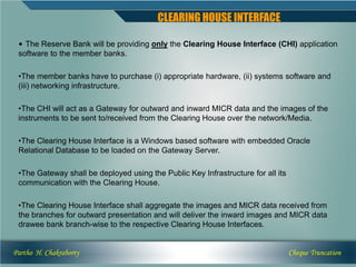 CLEARING HOUSE INTERFACE

 • The Reserve Bank will be providing only the Clearing House Interface (CHI) application
 software to the member banks.

 •The member banks have to purchase (i) appropriate hardware, (ii) systems software and
 (iii) networking infrastructure.

 •The CHI will act as a Gateway for outward and inward MICR data and the images of the
 instruments to be sent to/received from the Clearing House over the network/Media.

 •The Clearing House Interface is a Windows based software with embedded Oracle
 Relational Database to be loaded on the Gateway Server.

 •The Gateway shall be deployed using the Public Key Infrastructure for all its
 communication with the Clearing House.

 •The Clearing House Interface shall aggregate the images and MICR data received from
 the branches for outward presentation and will deliver the inward images and MICR data
 drawee bank branch-wise to the respective Clearing House Interfaces.


Partho H. Chakraborty                                                             Cheque Truncation
 