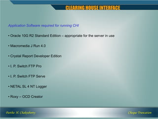 CLEARING HOUSE INTERFACE


 Application Software required for running CHI

 • Oracle 10G R2 Standard Edition – appropriate for the server in use

 • Macromedia J Run 4.0

 • Crystal Report Developer Edition

 • I. P. Switch FTP Pro

 • I. P. Switch FTP Serve

 • NETAL SL 4 NT Logger

 • Roxy – OCD Creator



Partho H. Chakraborty                                                   Cheque Truncation
 