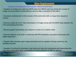 Other Requirements
      Features and standards of the solution offered should have:
• Capable of reading and capturing MICR data from MICR code line during the process of
image scanning without necessitating a second step or process for the same.

• Automatic endorsement on the reverse of the instrument with a unique item sequence
number.

• Ensures quality and error free transmission of images along with the MICR data between the
CTS participating branches.

• Should support transmitting one cheque at a time or in a batch mode.

• Security features to be built in conformity with PKI standards, encryption techniques and
digital signatures.

• Support inter-operable open image standards and be capable of being viewed by any
standard browser.

• Capable of sorting the intra-bank, inter-bank and inter-city instruments and transmitting the
inter-bank instruments after consolidation at Service Branch to RBI for clearing.

Partho H. Chakraborty                                                            Cheque Truncation
 