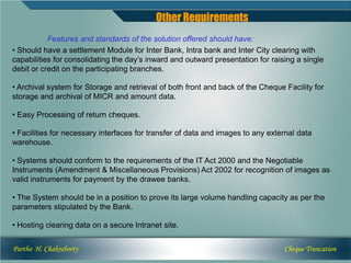 Other Requirements
           Features and standards of the solution offered should have:
• Should have a settlement Module for Inter Bank, Intra bank and Inter City clearing with
capabilities for consolidating the day’s inward and outward presentation for raising a single
debit or credit on the participating branches.

• Archival system for Storage and retrieval of both front and back of the Cheque Facility for
storage and archival of MICR and amount data.

• Easy Processing of return cheques.

• Facilities for necessary interfaces for transfer of data and images to any external data
warehouse.

• Systems should conform to the requirements of the IT Act 2000 and the Negotiable
Instruments (Amendment & Miscellaneous Provisions) Act 2002 for recognition of images as
valid instruments for payment by the drawee banks.

• The System should be in a position to prove its large volume handling capacity as per the
parameters stipulated by the Bank.

• Hosting clearing data on a secure Intranet site.


Partho H. Chakraborty                                                            Cheque Truncation
 