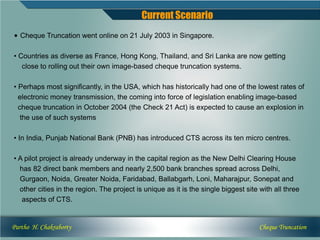 Current Scenario
• Cheque Truncation went online on 21 July 2003 in Singapore.

• Countries as diverse as France, Hong Kong, Thailand, and Sri Lanka are now getting
   close to rolling out their own image-based cheque truncation systems.

• Perhaps most significantly, in the USA, which has historically had one of the lowest rates of
  electronic money transmission, the coming into force of legislation enabling image-based
  cheque truncation in October 2004 (the Check 21 Act) is expected to cause an explosion in
   the use of such systems

• In India, Punjab National Bank (PNB) has introduced CTS across its ten micro centres.

• A pilot project is already underway in the capital region as the New Delhi Clearing House
  has 82 direct bank members and nearly 2,500 bank branches spread across Delhi,
  Gurgaon, Noida, Greater Noida, Faridabad, Ballabgarh, Loni, Maharajpur, Sonepat and
  other cities in the region. The project is unique as it is the single biggest site with all three
   aspects of CTS.


Partho H. Chakraborty                                                                Cheque Truncation
 