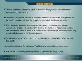 Bank’s Strategy

 • Cheque Scanner is expensive. Thus all branches ideally will not have this facility
   as the costs do not justify it.

 • Readers/Sorters will be installed in branches identified by the bank’s management and
   the nearby branches will sent the physical cheques to it for cheque truncation

 • When branches send instruments to the main branch for cheque truncation as
   reader/sorter is located there, they only mention the number of instruments and the
   total amount in a piece of paper. It is accompanied by the original deposit slips and they
   keep the photocopies of the deposit slips only

 • Similarly all ATMs would not offer cheque truncation and a few select ATMs will offer
   this facility

 • A point to note is that Banks lose on Float but save marginally on courier costs

 • Images and original instruments will have to be preserved for eight years


Partho H. Chakraborty                                                           Cheque Truncation
 