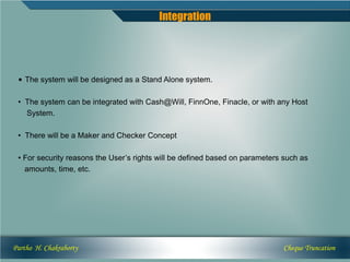 Integration




 • The system will be designed as a Stand Alone system.

 • The system can be integrated with Cash@Will, FinnOne, Finacle, or with any Host
   System.

 • There will be a Maker and Checker Concept

 • For security reasons the User’s rights will be defined based on parameters such as
   amounts, time, etc.




Partho H. Chakraborty                                                        Cheque Truncation
 