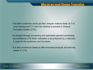 Why do we need Cheque Truncation




          • The bank customers would get their cheques realized faster as T+0
             local clearing and T+1 inter-city clearing is possible in Cheque
            Truncation System (CTS).

          • As straight through processing and automated payment processing
            are enabled by CTS faster realization is accompanied by a reduction
            in costs for the customers and the banks.

          • It is also possible for banks to offer innovative products and services
             based on CTS.




Partho H. Chakraborty                                                             Cheque Truncation
 
