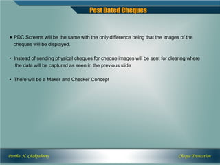 Post Dated Cheques


• PDC Screens will be the same with the only difference being that the images of the
  cheques will be displayed.

• Instead of sending physical cheques for cheque images will be sent for clearing where
   the data will be captured as seen in the previous slide

• There will be a Maker and Checker Concept




Partho H. Chakraborty                                                        Cheque Truncation
 