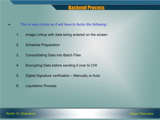 Backend Process


 •          This is very crucial as it will have to factor the following:

       1.      Image Linkup with data being entered on the screen

       2.      Schedule Preparation

       3.      Consolidating Data into Batch Files

       4.      Encrypting Data before sending it over to CHI

       5.      Digital Signature verification – Manually or Auto

       6.      Liquidation Process




Partho H. Chakraborty                                                       Cheque Truncation
 