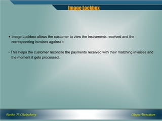 Image Lockbox




 • Image Lockbox allows the customer to view the instruments received and the
   corresponding invoices against it

 • This helps the customer reconcile the payments received with their matching invoices and
   the moment it gets processed.




Partho H. Chakraborty                                                        Cheque Truncation
 