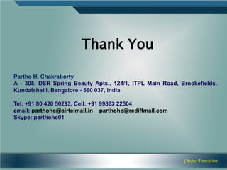Thank You

Partho H. Chakraborty
A - 305, DSR Spring Beauty Apts., 124/1, ITPL Main Road, Brookefields,
Kundalahalli, Bangalore - 560 037, India

Tel: +91 80 420 50293, Cell: +91 99863 22504
email: parthohc@airtelmail.in parthohc@rediffmail.com
Skype: parthohc01




                                                          Cheque Truncation
 
