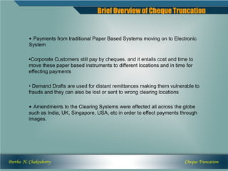 Brief Overview of Cheque Truncation


          • Payments from traditional Paper Based Systems moving on to Electronic
          System

          •Corporate Customers still pay by cheques. and it entails cost and time to
          move these paper based instruments to different locations and in time for
          effecting payments

          • Demand Drafts are used for distant remittances making them vulnerable to
          frauds and they can also be lost or sent to wrong clearing locations

          • Amendments to the Clearing Systems were effected all across the globe
          such as India, UK, Singapore, USA, etc in order to effect payments through
          images.




Partho H. Chakraborty                                                           Cheque Truncation
 