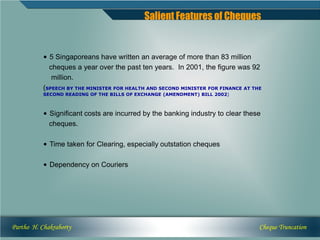 Salient Features of Cheques


           • 5 Singaporeans have written an average of more than 83 million
             cheques a year over the past ten years. In 2001, the figure was 92
              million.
           (SPEECH BY THE MINISTER FOR HEALTH AND SECOND MINISTER FOR FINANCE AT THE
           SECOND READING OF THE BILLS OF EXCHANGE (AMENDMENT) BILL 2002)



           • Significant costs are incurred by the banking industry to clear these
             cheques.

           • Time taken for Clearing, especially outstation cheques

           • Dependency on Couriers




Partho H. Chakraborty                                                              Cheque Truncation
 