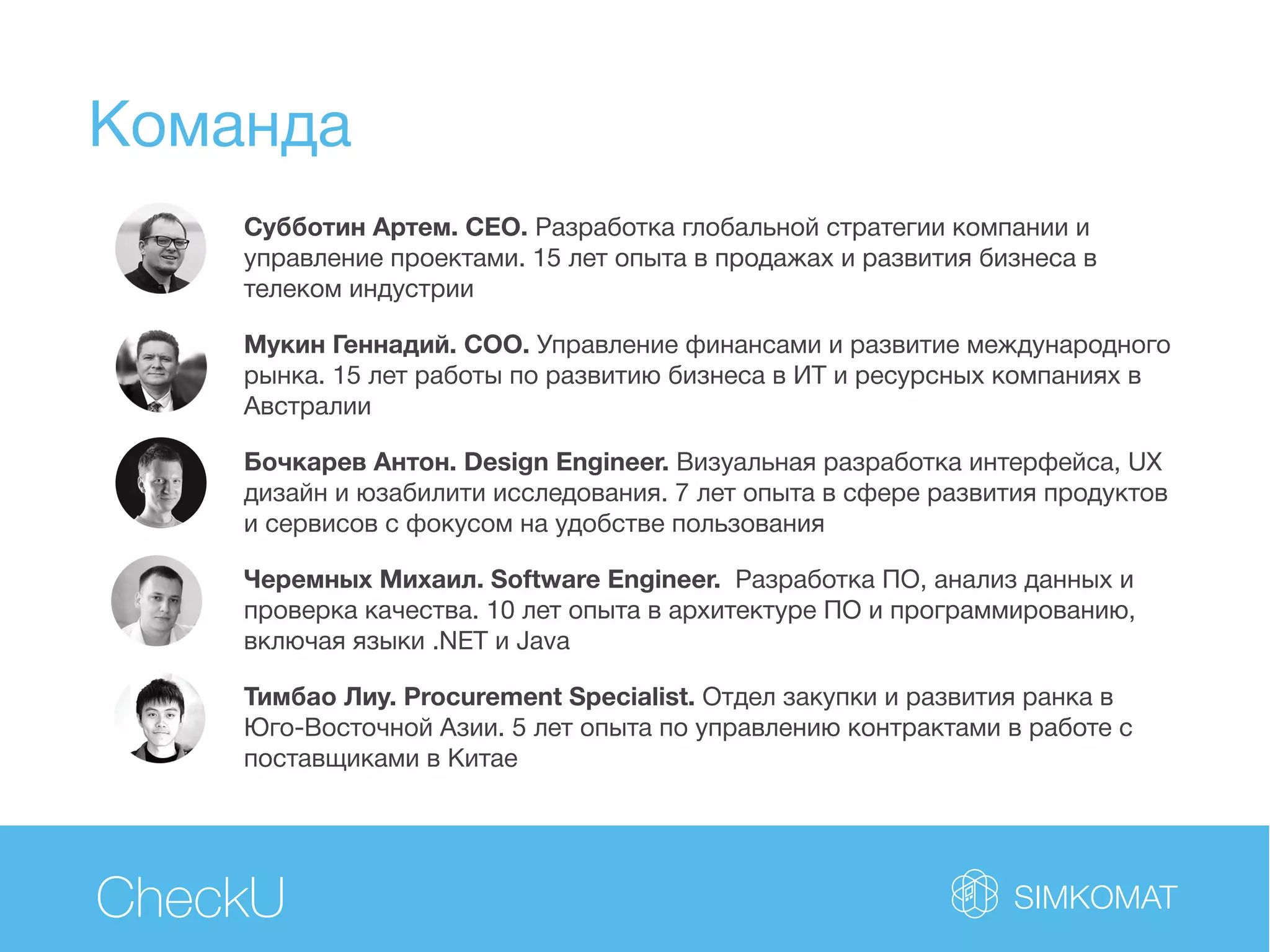 Команда
CheckU
Субботин Артем. CEO. Разработка глобальной стратегии компании и
управление проектами. 15 лет опыта в продажах и развития бизнеса в
телеком индустрии
Мукин Геннадий. COO. Управление финансами и развитие международного
рынка. 15 лет работы по развитию бизнеса в ИТ и ресурсных компаниях в
Австралии
Бочкарев Антон. Design Engineer. Визуальная разработка интерфейса, UХ
дизайн и юзабилити исследования. 7 лет опыта в сфере развития продуктов
и сервисов с фокусом на удобстве пользования
Черемных Михаил. Software Engineer. Разработка ПО, анализ данных и
проверка качества. 10 лет опыта в архитектуре ПО и программированию,
включая языки .NET и Java
Тимбао Лиу. Procurement Specialist. Отдел закупки и развития ранка в
Юго-Восточной Азии. 5 лет опыта по управлению контрактами в работе с
поставщиками в Китае
 