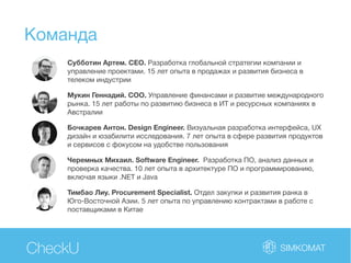 Команда
CheckU
Субботин Артем. CEO. Разработка глобальной стратегии компании и
управление проектами. 15 лет опыта в продажах и развития бизнеса в
телеком индустрии
Мукин Геннадий. COO. Управление финансами и развитие международного
рынка. 15 лет работы по развитию бизнеса в ИТ и ресурсных компаниях в
Австралии
Бочкарев Антон. Design Engineer. Визуальная разработка интерфейса, UХ
дизайн и юзабилити исследования. 7 лет опыта в сфере развития продуктов
и сервисов с фокусом на удобстве пользования
Черемных Михаил. Software Engineer. Разработка ПО, анализ данных и
проверка качества. 10 лет опыта в архитектуре ПО и программированию,
включая языки .NET и Java
Тимбао Лиу. Procurement Specialist. Отдел закупки и развития ранка в
Юго-Восточной Азии. 5 лет опыта по управлению контрактами в работе с
поставщиками в Китае
 