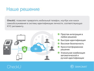 Наше решение
CheckU
CheckU, позволяет превратить мобильный телефон, ноутбук или киоск
самообслуживания в систему идентификации личности, соответствующую
KYC регламенту.
Простая интеграция в
любое решение
Быстрая идентификация
Высокая безопасность
Кроссплатформенное
решение
Уникальная комбинация
автоматической и
ручной идентификации
 