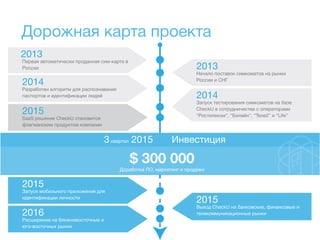Дорожная карта проекта
2013
Первая автоматически проданная сим-карта в
России 2013
Начало поставок симкоматов на рынки
России и СНГ
2014
Разработан алгоритм для распознавания
паспортов и идентификации людей 2014
Запуск тестирования симкоматов на базе
CheckU в сотрудничестве с операторами
“Ростелеком”, “Билайн”, “Теле2” и “Life”
Инвестиция3квартал 2015
2015
SaaS решение CheckU становится
флагманским продуктом компании
2015
Запуск мобильного приложения для
идентификации личности
2015
Выход CheckU на банковские, финансовые и
телекоммуникационные рынки2016
Расширение на ближневосточные и
юго-восточных рынки
$ 300 000
Доработка ПО, маркетинг и продажи
 