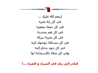 ‫لينعم ال عليك ...‬
           ‫في كل زلة بعبرة‬
         ‫في كل دمعة بمغفرة‬
          ‫في كل هم بحسنة‬
         ‫في كل تجربة ببركة‬
      ‫في كل مشكلة بتوجهك إليه‬
        ‫في كل تنهد بدعا ٍ إليه‬
             ‫ء‬
     ‫وفي كل صلة بالستجابة لها‬


‫فبادر إلى ربك في السراء و الضراء ...!‬
 