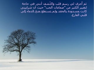 ‫ثم ُج ِي لي رسم قلب واك ُشف أنني في حاجة‬
                                 ‫ت‬                      ‫أ ر‬
             ‫لتغيير الكثير من “صمامات الحب” حيث أن شرايينى‬
             ‫كان ت مس دودة بالحق د ول م تس تطع ض خ الدماء إلى‬
                                                  .‫قلبي الفارغ‬




Me hizo un electrocardiograma y el diagnóstico fue que
necesitaba varios by pases de amor, porque mis arterias
estaban bloqueadas de soledad y no abastecían a mi corazón
vacío.
 